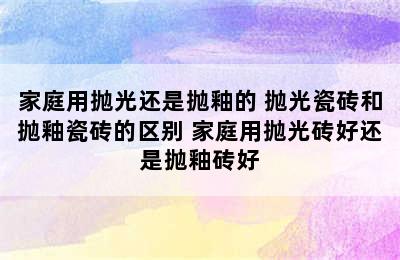 家庭用抛光还是抛釉的 抛光瓷砖和抛釉瓷砖的区别 家庭用抛光砖好还是抛釉砖好